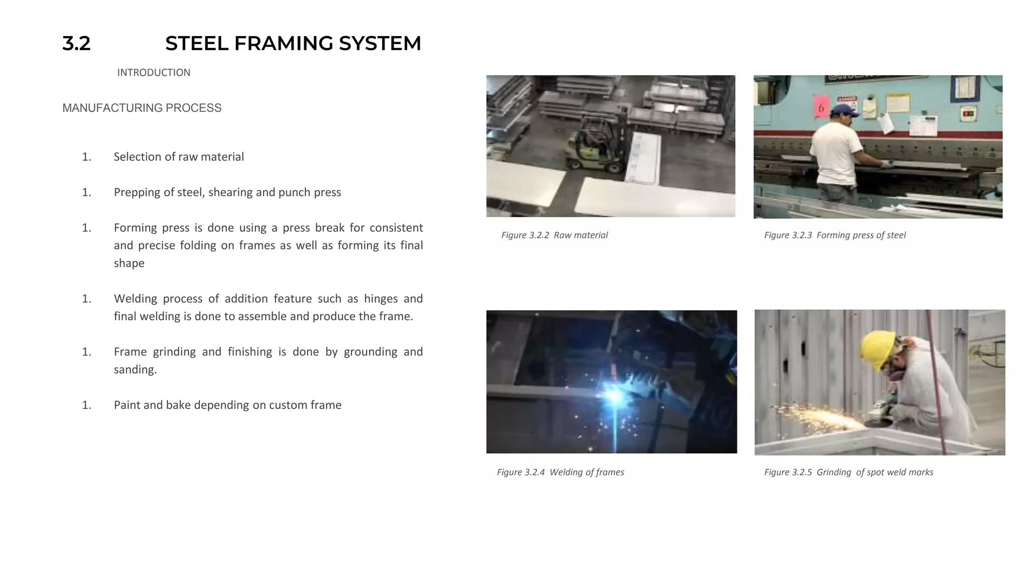 3.2 STEEL FRAMING SYSTEM
INTRODUCTION
MANUFACTURING PROCESS
1. Selection of raw material
1. Prepping of steel, shearing and punch press
1. Forming press is done using a press break for consistent
and precise folding on frames as well as forming its final
shape
1. Welding process of addition feature such as hinges and
final welding is done to assemble and produce the frame.
1. Frame grinding and finishing is done by grounding and
sanding.
1. Paint and bake depending on custom frame
Figure 3.2.2 Raw material Figure 3.2.3 Forming press of steel
Figure 3.2.4 Welding of frames Figure 3.2.5 Grinding of spot weld marks
 