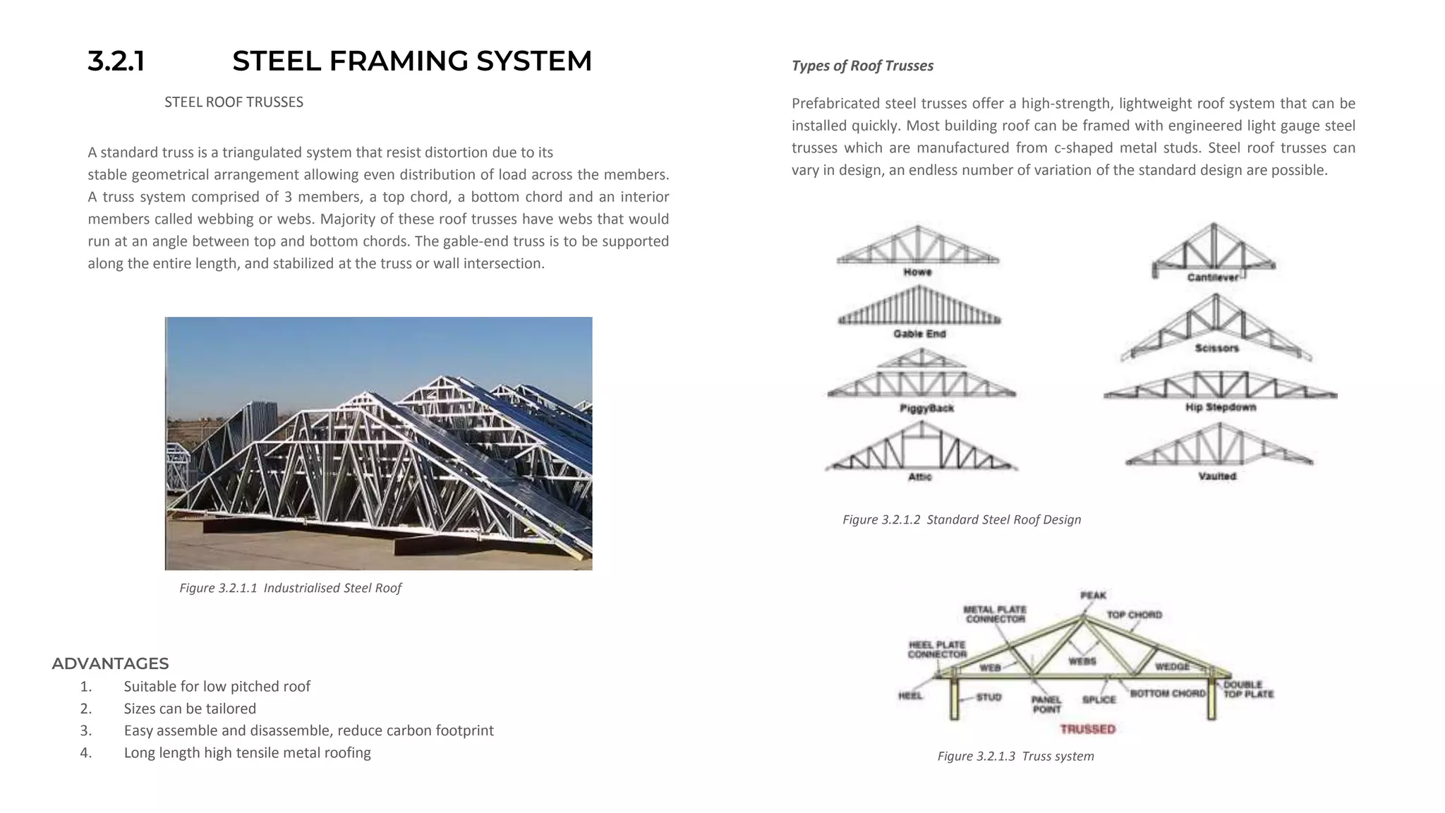 3.2.1 STEEL FRAMING SYSTEM
STEEL ROOF TRUSSES
A standard truss is a triangulated system that resist distortion due to its
stable geometrical arrangement allowing even distribution of load across the members.
A truss system comprised of 3 members, a top chord, a bottom chord and an interior
members called webbing or webs. Majority of these roof trusses have webs that would
run at an angle between top and bottom chords. The gable-end truss is to be supported
along the entire length, and stabilized at the truss or wall intersection.
Figure 3.2.1.1 Industrialised Steel Roof
Figure 3.2.1.2 Standard Steel Roof Design
Prefabricated steel trusses offer a high-strength, lightweight roof system that can be
installed quickly. Most building roof can be framed with engineered light gauge steel
trusses which are manufactured from c-shaped metal studs. Steel roof trusses can
vary in design, an endless number of variation of the standard design are possible.
Figure 3.2.1.3 Truss system
ADVANTAGES
1. Suitable for low pitched roof
2. Sizes can be tailored
3. Easy assemble and disassemble, reduce carbon footprint
4. Long length high tensile metal roofing
Types of Roof Trusses
 