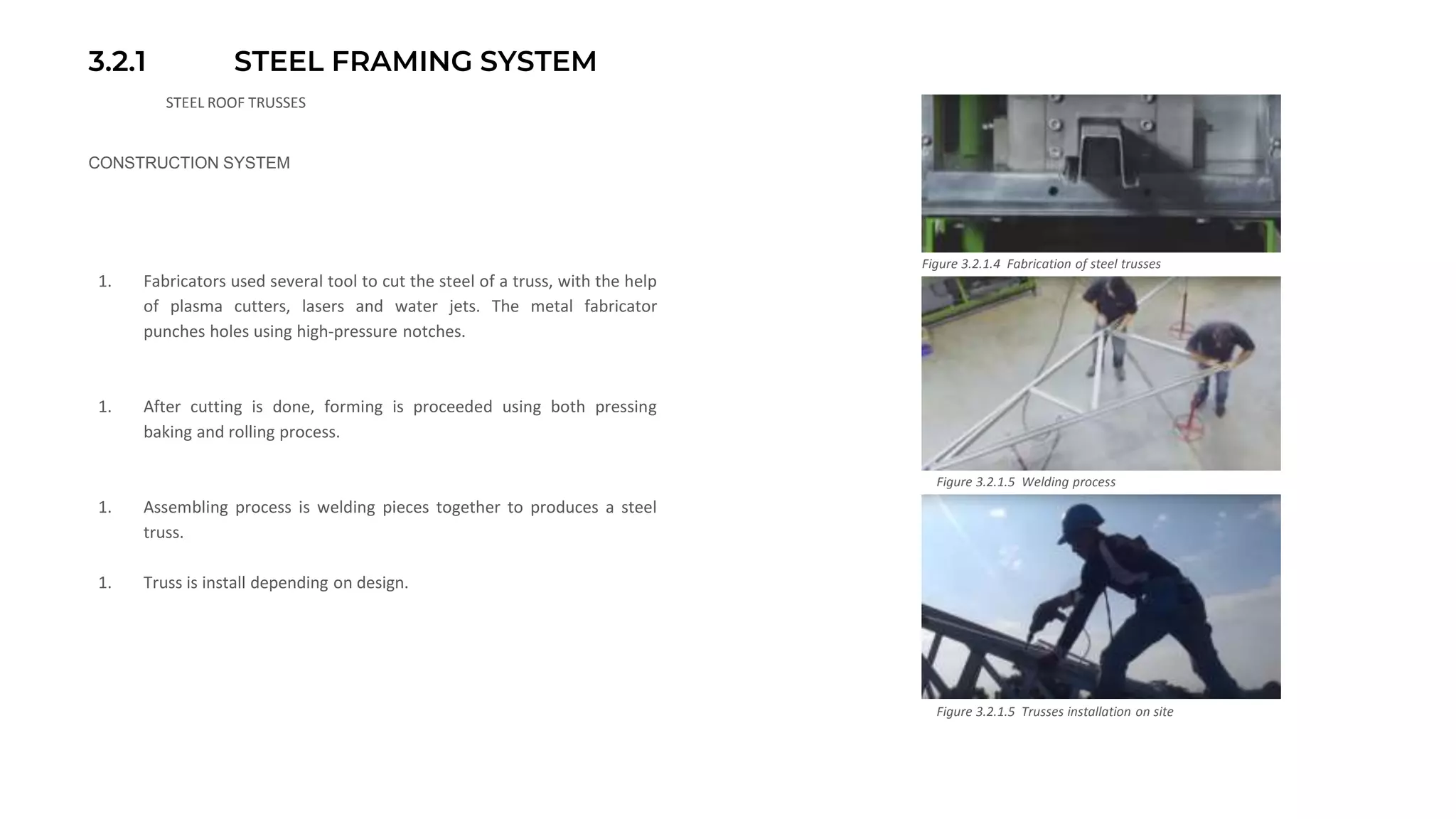 3.2.1 STEEL FRAMING SYSTEM
STEEL ROOF TRUSSES
CONSTRUCTION SYSTEM
1. Fabricators used several tool to cut the steel of a truss, with the help
of plasma cutters, lasers and water jets. The metal fabricator
punches holes using high-pressure notches.
1. After cutting is done, forming is proceeded using both pressing
baking and rolling process.
1. Assembling process is welding pieces together to produces a steel
truss.
1. Truss is install depending on design.
Figure 3.2.1.4 Fabrication of steel trusses
Figure 3.2.1.5 Welding process
Figure 3.2.1.5 Trusses installation on site
 