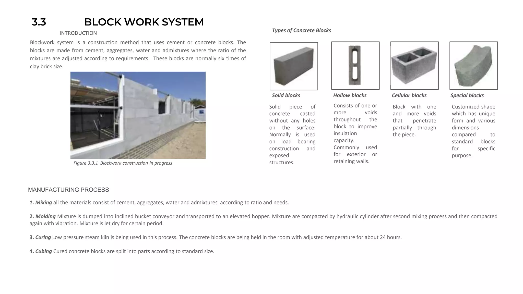 3.3 BLOCK WORK SYSTEM
INTRODUCTION
Blockwork system is a construction method that uses cement or concrete blocks. The
blocks are made from cement, aggregates, water and admixtures where the ratio of the
mixtures are adjusted according to requirements. These blocks are normally six times of
clay brick size.
Solid blocks Hollow blocks Cellular blocks Special blocks
Solid piece of
concrete casted
without any holes
on the surface.
Normally is used
on load bearing
construction and
exposed
structures.
Consists of one or
more voids
throughout the
block to improve
insulation
capacity.
Commonly used
for exterior or
retaining walls.
Block with one
and more voids
that penetrate
partially through
the piece.
Customized shape
which has unique
form and various
dimensions
compared to
standard blocks
for specific
purpose.
Types of Concrete Blocks
Figure 3.3.1 Blockwork construction in progress
MANUFACTURING PROCESS
1. Mixing all the materials consist of cement, aggregates, water and admixtures according to ratio and needs.
2. Molding Mixture is dumped into inclined bucket conveyor and transported to an elevated hopper. Mixture are compacted by hydraulic cylinder after second mixing process and then compacted
again with vibration. Mixture is let dry for certain period.
3. Curing Low pressure steam kiln is being used in this process. The concrete blocks are being held in the room with adjusted temperature for about 24 hours.
4. Cubing Cured concrete blocks are split into parts according to standard size.
 