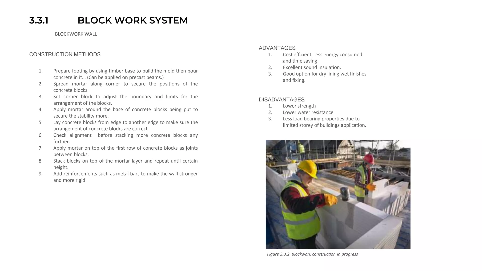 3.3.1 BLOCK WORK SYSTEM
BLOCKWORK WALL
CONSTRUCTION METHODS
1. Prepare footing by using timber base to build the mold then pour
concrete in it. . (Can be applied on precast beams.)
2. Spread mortar along corner to secure the positions of the
concrete blocks
3. Set corner block to adjust the boundary and limits for the
arrangement of the blocks.
4. Apply mortar around the base of concrete blocks being put to
secure the stability more.
5. Lay concrete blocks from edge to another edge to make sure the
arrangement of concrete blocks are correct.
6. Check alignment before stacking more concrete blocks any
further.
7. Apply mortar on top of the first row of concrete blocks as joints
between blocks.
8. Stack blocks on top of the mortar layer and repeat until certain
height.
9. Add reinforcements such as metal bars to make the wall stronger
and more rigid.
ADVANTAGES
1. Cost efficient, less energy consumed
and time saving
2. Excellent sound insulation.
3. Good option for dry lining wet finishes
and fixing.
DISADVANTAGES
1. Lower strength
2. Lower water resistance
3. Less load bearing properties due to
limited storey of buildings application.
Figure 3.3.2 Blockwork construction in progress
 