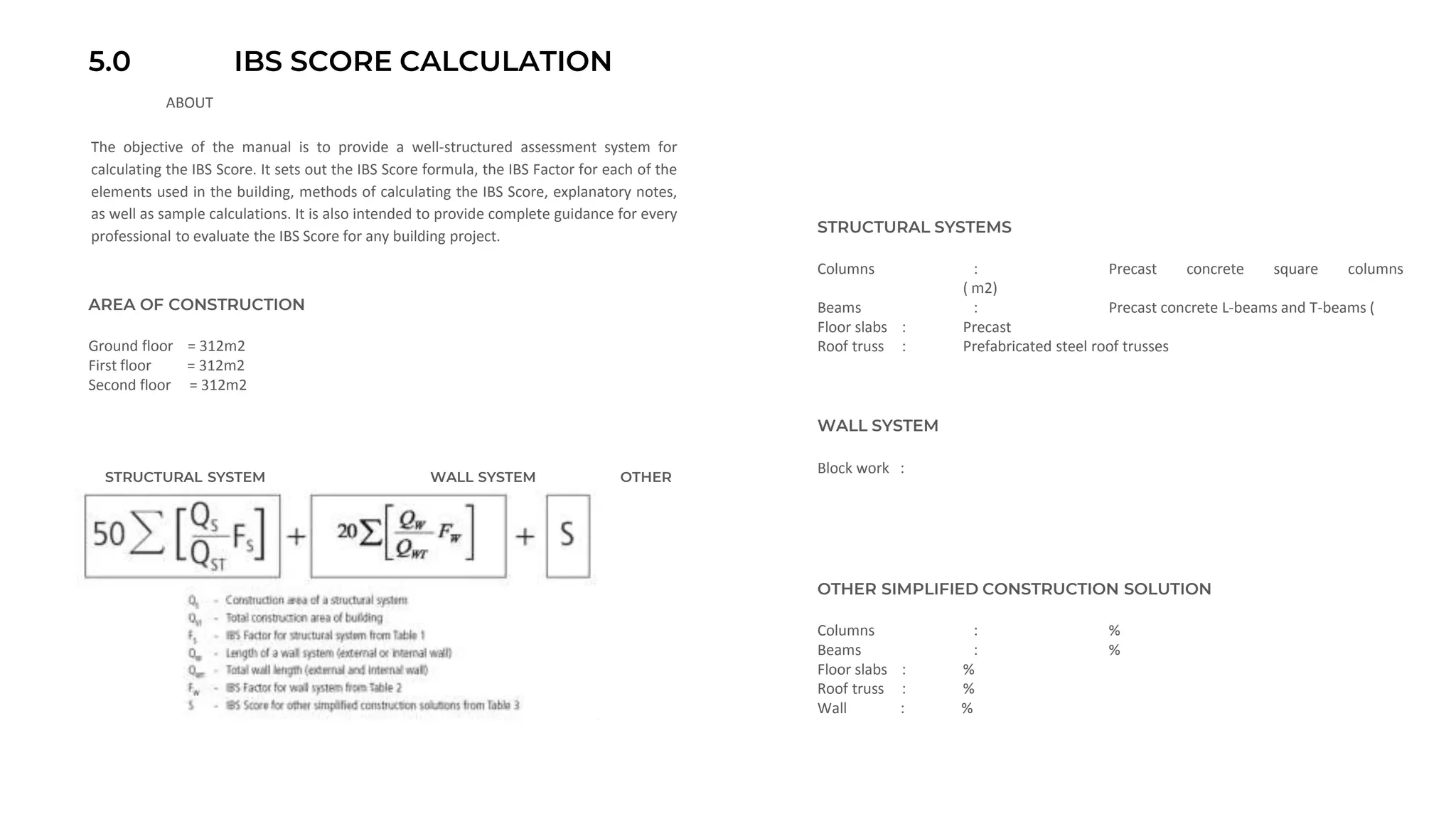 5.0 IBS SCORE CALCULATION
ABOUT
Ground floor = 312m2
First floor = 312m2
Second floor = 312m2
AREA OF CONSTRUCTION
Columns : Precast concrete square columns
( m2)
Beams : Precast concrete L-beams and T-beams (
Floor slabs : Precast
Roof truss : Prefabricated steel roof trusses
STRUCTURAL SYSTEMS
Block work :
WALL SYSTEM
OTHER SIMPLIFIED CONSTRUCTION SOLUTION
Columns : %
Beams : %
Floor slabs : %
Roof truss : %
Wall : %
STRUCTURAL SYSTEM WALL SYSTEM OTHER
The objective of the manual is to provide a well-structured assessment system for
calculating the IBS Score. It sets out the IBS Score formula, the IBS Factor for each of the
elements used in the building, methods of calculating the IBS Score, explanatory notes,
as well as sample calculations. It is also intended to provide complete guidance for every
professional to evaluate the IBS Score for any building project.
 