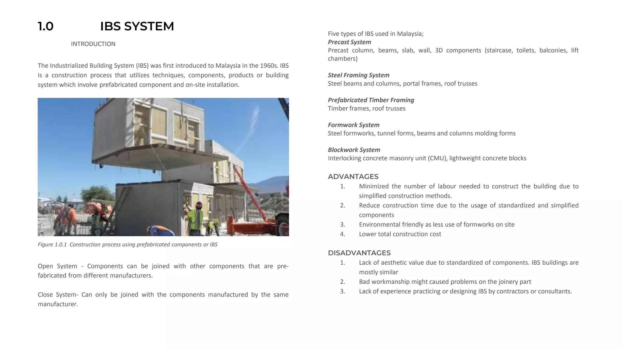 1.0 IBS SYSTEM
The Industrialized Building System (IBS) was first introduced to Malaysia in the 1960s. IBS
is a construction process that utilizes techniques, components, products or building
system which involve prefabricated component and on-site installation.
Open System - Components can be joined with other components that are pre-
fabricated from different manufacturers.
Close System- Can only be joined with the components manufactured by the same
manufacturer.
Five types of IBS used in Malaysia;
Precast System
Precast column, beams, slab, wall, 3D components (staircase, toilets, balconies, lift
chambers)
Steel Framing System
Steel beams and columns, portal frames, roof trusses
Prefabricated Timber Framing
Timber frames, roof trusses
Formwork System
Steel formworks, tunnel forms, beams and columns molding forms
Blockwork System
Interlocking concrete masonry unit (CMU), lightweight concrete blocks
ADVANTAGES
1. Minimized the number of labour needed to construct the building due to
simplified construction methods.
2. Reduce construction time due to the usage of standardized and simplified
components
3. Environmental friendly as less use of formworks on site
4. Lower total construction cost
DISADVANTAGES
1. Lack of aesthetic value due to standardized of components. IBS buildings are
mostly similar
2. Bad workmanship might caused problems on the joinery part
3. Lack of experience practicing or designing IBS by contractors or consultants.
INTRODUCTION
Figure 1.0.1 Construction process using prefabricated components or IBS
 