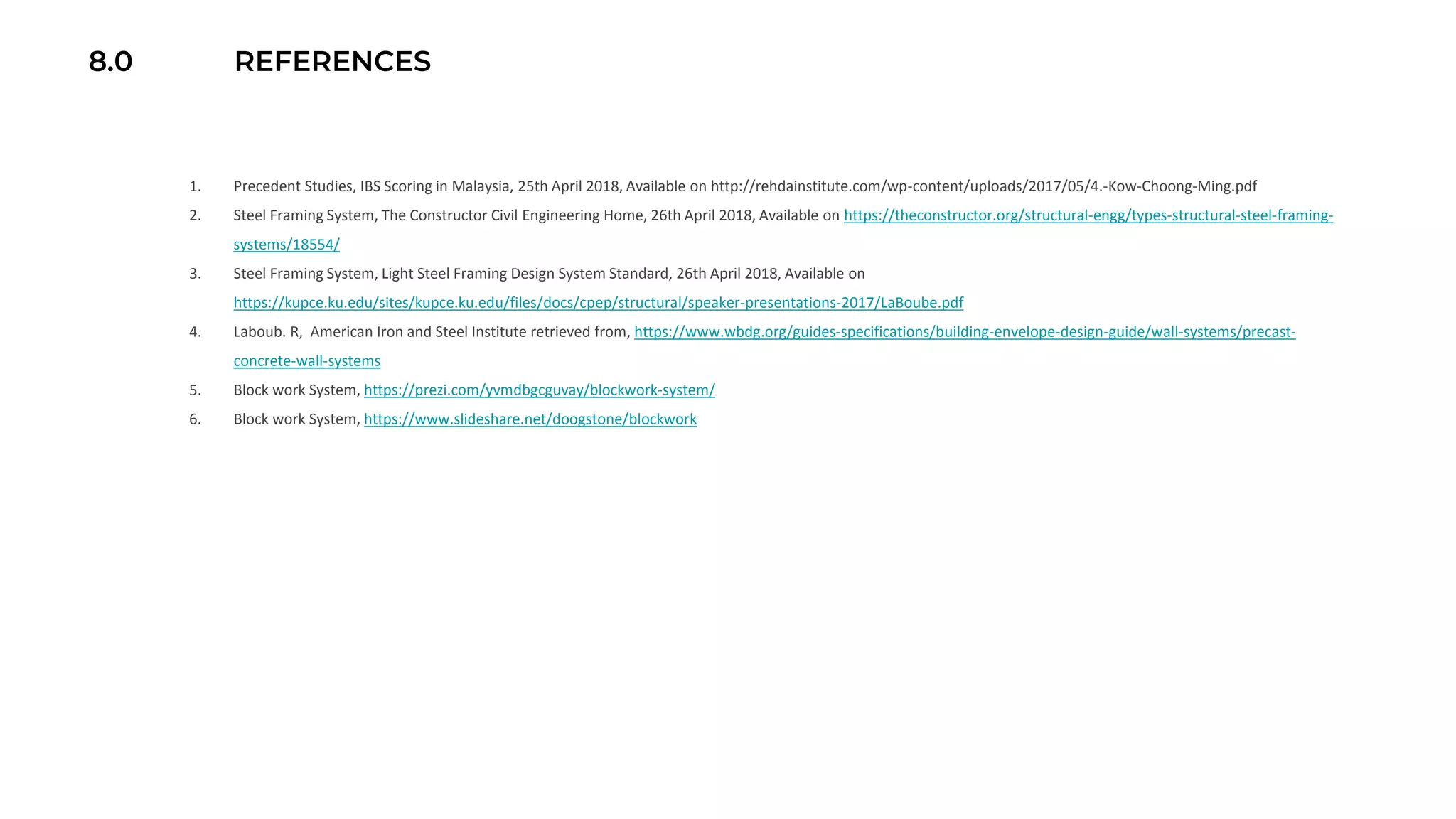 8.0 REFERENCES
1. Precedent Studies, IBS Scoring in Malaysia, 25th April 2018, Available on http://rehdainstitute.com/wp-content/uploads/2017/05/4.-Kow-Choong-Ming.pdf
2. Steel Framing System, The Constructor Civil Engineering Home, 26th April 2018, Available on https://theconstructor.org/structural-engg/types-structural-steel-framing-
systems/18554/
3. Steel Framing System, Light Steel Framing Design System Standard, 26th April 2018, Available on
https://kupce.ku.edu/sites/kupce.ku.edu/files/docs/cpep/structural/speaker-presentations-2017/LaBoube.pdf
4. Laboub. R, American Iron and Steel Institute retrieved from, https://www.wbdg.org/guides-specifications/building-envelope-design-guide/wall-systems/precast-
concrete-wall-systems
5. Block work System, https://prezi.com/yvmdbgcguvay/blockwork-system/
6. Block work System, https://www.slideshare.net/doogstone/blockwork
 
