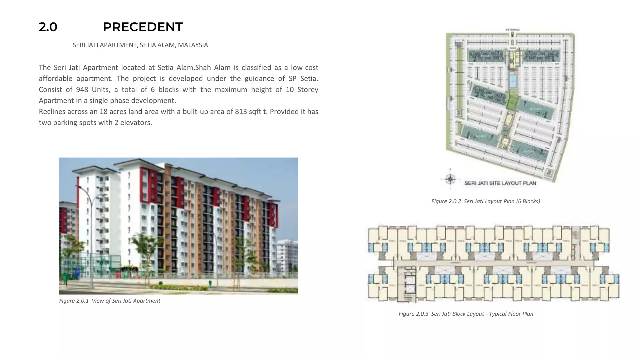 2.0 PRECEDENT
The Seri Jati Apartment located at Setia Alam,Shah Alam is classified as a low-cost
affordable apartment. The project is developed under the guidance of SP Setia.
Consist of 948 Units, a total of 6 blocks with the maximum height of 10 Storey
Apartment in a single phase development.
Reclines across an 18 acres land area with a built-up area of 813 sqft t. Provided it has
two parking spots with 2 elevators.
Figure 2.0.2 Seri Jati Layout Plan (6 Blocks)
Figure 2.0.3 Seri Jati Block Layout - Typical Floor Plan
SERI JATI APARTMENT, SETIA ALAM, MALAYSIA
Figure 2.0.1 View of Seri Jati Apartment
 