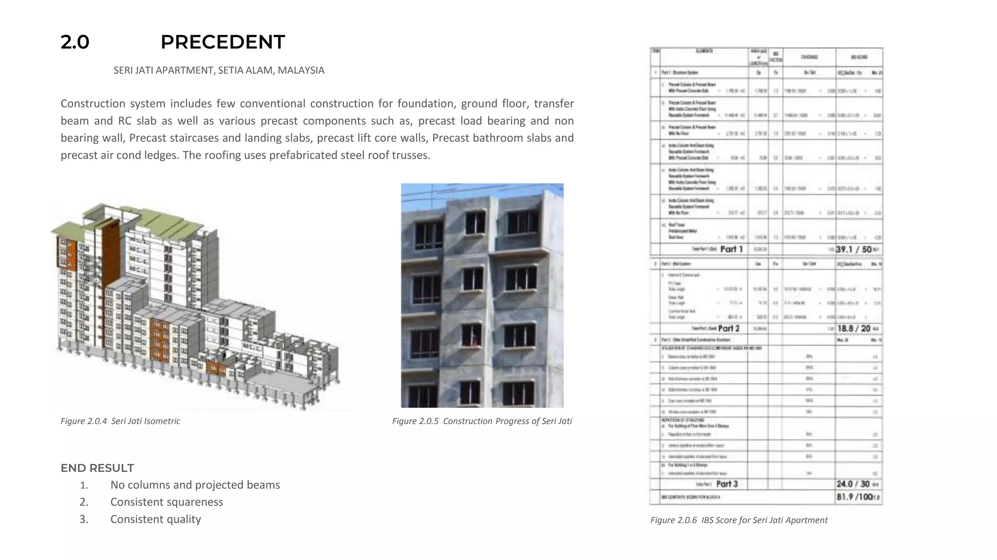 2.0 PRECEDENT
SERI JATI APARTMENT, SETIA ALAM, MALAYSIA
Figure 2.0.4 Seri Jati Isometric
Construction system includes few conventional construction for foundation, ground floor, transfer
beam and RC slab as well as various precast components such as, precast load bearing and non
bearing wall, Precast staircases and landing slabs, precast lift core walls, Precast bathroom slabs and
precast air cond ledges. The roofing uses prefabricated steel roof trusses.
Figure 2.0.6 IBS Score for Seri Jati Apartment
Figure 2.0.5 Construction Progress of Seri Jati
END RESULT
1. No columns and projected beams
2. Consistent squareness
3. Consistent quality
 