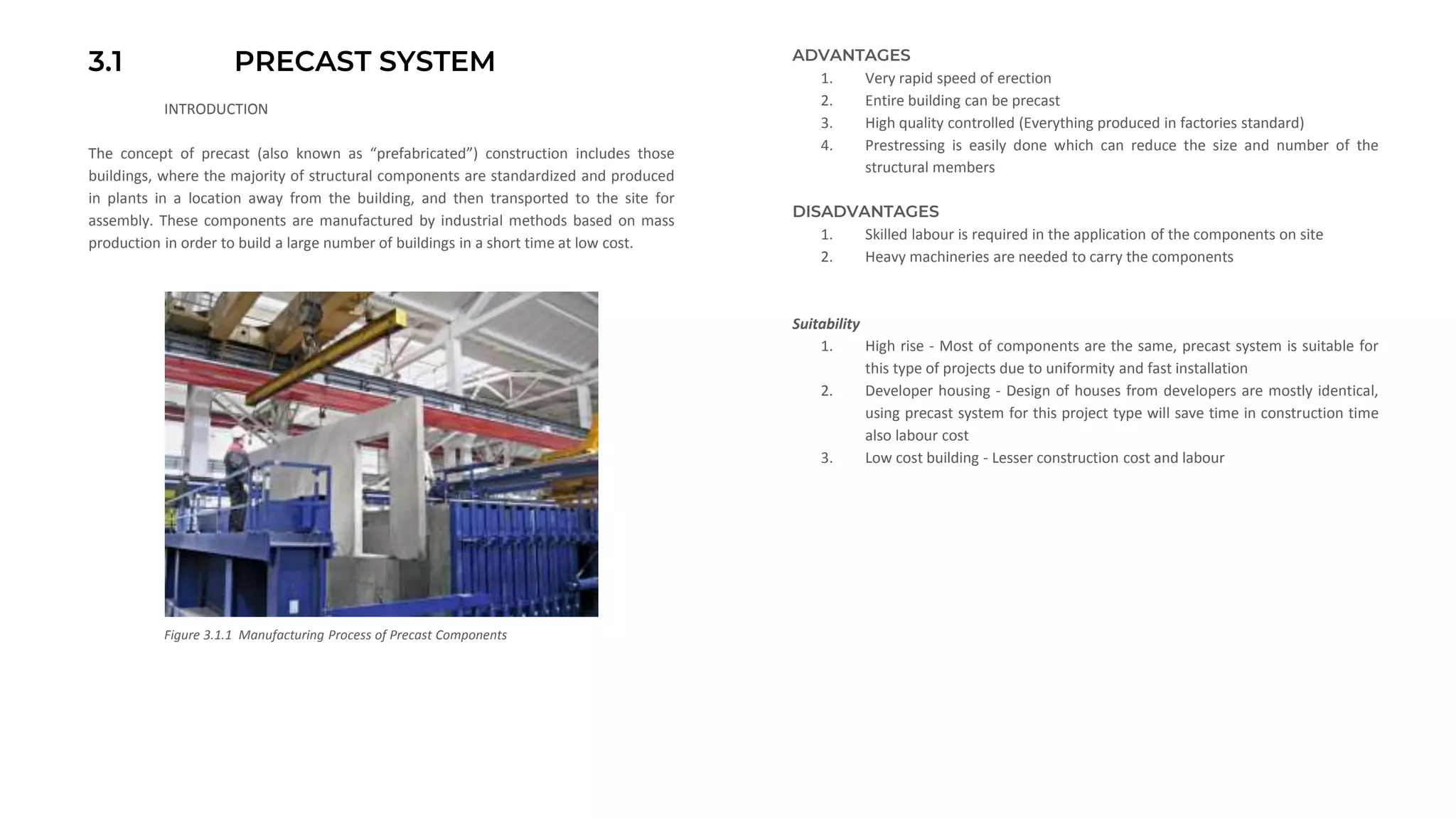 3.1 PRECAST SYSTEM
INTRODUCTION
The concept of precast (also known as “prefabricated”) construction includes those
buildings, where the majority of structural components are standardized and produced
in plants in a location away from the building, and then transported to the site for
assembly. These components are manufactured by industrial methods based on mass
production in order to build a large number of buildings in a short time at low cost.
ADVANTAGES
1. Very rapid speed of erection
2. Entire building can be precast
3. High quality controlled (Everything produced in factories standard)
4. Prestressing is easily done which can reduce the size and number of the
structural members
DISADVANTAGES
1. Skilled labour is required in the application of the components on site
2. Heavy machineries are needed to carry the components
Suitability
1. High rise - Most of components are the same, precast system is suitable for
this type of projects due to uniformity and fast installation
2. Developer housing - Design of houses from developers are mostly identical,
using precast system for this project type will save time in construction time
also labour cost
3. Low cost building - Lesser construction cost and labour
Figure 3.1.1 Manufacturing Process of Precast Components
 