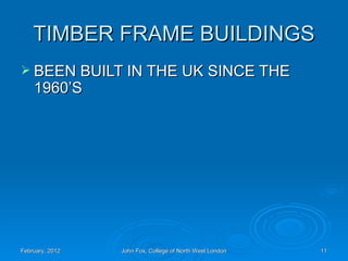 TIMBER FRAME BUILDINGS
 BEEN BUILT IN THE UK SINCE THE
    1960’S




February, 2012   John Fox, College of North West London   11
 
