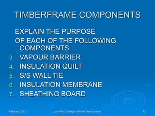 TIMBERFRAME COMPONENTS
  EXPLAIN THE PURPOSE
  OF EACH OF THE FOLLOWING
   COMPONENTS;
3. VAPOUR BARRIER
4. INSULATION QUILT
5. S/S WALL TIE
6. INSULATION MEMBRANE
7. SHEATHING BOARD

February, 2012   John Fox, College of North West London   12
 