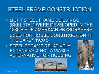 STEEL FRAME CONSTRUCTION
 LIGHT STEEL FRAME BUILDINGS
  (SKELETAL) WERE DEVELOPED IN THE
  1880’S FOR AMERICAN SKYSCRAPERS
  USED FOR HOUSE CONSTRUCTION IN
  THE EARLY 1920’S
 STEEL BECAME RELATIVELY
  EXPENSIVE & NOT A VIABLE
  ALTERNATIVE FOR HOUSING


February, 2012   John Fox, College of North West London   15
 