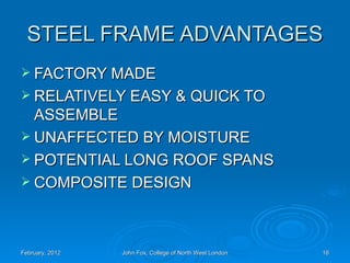 STEEL FRAME ADVANTAGES
 FACTORY MADE
 RELATIVELY EASY & QUICK TO
  ASSEMBLE
 UNAFFECTED BY MOISTURE
 POTENTIAL LONG ROOF SPANS
 COMPOSITE DESIGN




February, 2012   John Fox, College of North West London   16
 