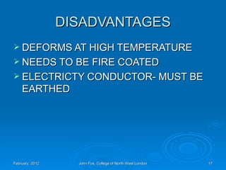 DISADVANTAGES
 DEFORMS AT HIGH TEMPERATURE
 NEEDS TO BE FIRE COATED
 ELECTRICTY CONDUCTOR- MUST BE
    EARTHED




February, 2012     John Fox, College of North West London   17
 