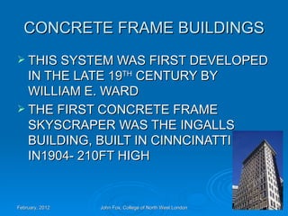 CONCRETE FRAME BUILDINGS
 THIS SYSTEM WAS FIRST DEVELOPED
  IN THE LATE 19TH CENTURY BY
  WILLIAM E. WARD
 THE FIRST CONCRETE FRAME
  SKYSCRAPER WAS THE INGALLS
  BUILDING, BUILT IN CINNCINATTI
  IN1904- 210FT HIGH


February, 2012   John Fox, College of North West London   18
 