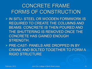 CONCRETE FRAME
       FORMS OF CONSTRUCTION
   IN SITU- STEEL OR WOODEN FORMWORK IS
    REQUIRED TO CREATE THE COLUMNS AND
    BEAMS. CONCRETE IS THEN POURED AND
    THE SHUTTERING IS REMOVED ONCE THE
    CONCRETE HAS GAINED ENOUGH
    STRENGTH.
   PRE-CAST- PANELS ARE DROPPED IN BY
    CRANE AND BOLTED TOGETHER TO FORM A
    RIGID STRUCTURE


February, 2012   John Fox, College of North West London   19
 