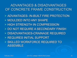 ADVANTAGES & DISADVANTAGES
 OF CONCRETE FRAME CONSTRUCTION
   ADVANTAGES- IN-BUILT FIRE PROTECTION
   MOULDED INTO ANY SHAPE
   HIGH STRENGTH IN COMPRESSION
   DO NOT REQUIRE A SECONDARY FINISH
   DISADVANTAGES-CRAINAGE REQUIRED
   REQUIRES INITIAL SUPPORT
   SKILLED WORKFORCE REQUIRED TO
    ASSEMBLE


February, 2012   John Fox, College of North West London   20
 