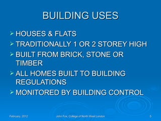 BUILDING USES
 HOUSES & FLATS
 TRADITIONALLY 1 OR 2 STOREY HIGH
 BUILT FROM BRICK, STONE OR
  TIMBER
 ALL HOMES BUILT TO BUILDING
  REGULATIONS
 MONITORED BY BUILDING CONTROL



February, 2012     John Fox, College of North West London   5
 