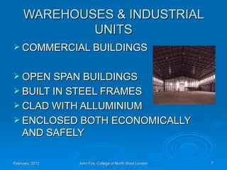 WAREHOUSES & INDUSTRIAL
             UNITS
 COMMERCIAL BUILDINGS


 OPEN SPAN BUILDINGS
 BUILT IN STEEL FRAMES
 CLAD WITH ALLUMINIUM
 ENCLOSED BOTH ECONOMICALLY
    AND SAFELY

February, 2012   John Fox, College of North West London   7
 