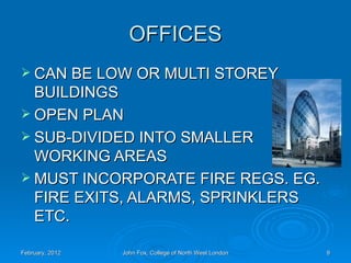 OFFICES
 CAN BE LOW OR MULTI STOREY
  BUILDINGS
 OPEN PLAN
 SUB-DIVIDED INTO SMALLER
  WORKING AREAS
 MUST INCORPORATE FIRE REGS. EG.
  FIRE EXITS, ALARMS, SPRINKLERS
  ETC.

February, 2012   John Fox, College of North West London   9
 
