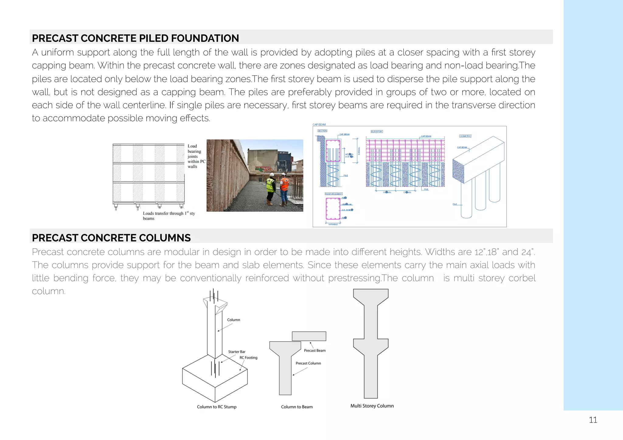   PRECAST CONCRETE PILED FOUNDATION
A uniform support along the full length of the wall is provided by adopting piles at a closer spacing with a ﬁrst storey
capping beam. Within the precast concrete wall, there are zones designated as load bearing and non-load bearing.The
piles are located only below the load bearing zones.The ﬁrst storey beam is used to disperse the pile support along the
wall, but is not designed as a capping beam. The piles are preferably provided in groups of two or more, located on
each side of the wall centerline. If single piles are necessary, ﬁrst storey beams are required in the transverse direction
to accommodate possible moving eﬀects.
PRECAST CONCRETE COLUMNS
Precast concrete columns are modular in design in order to be made into diﬀerent heights. Widths are 12”,18” and 24”.
The columns provide support for the beam and slab elements. Since these elements carry the main axial loads with
little bending force, they may be conventionally reinforced without prestressing.The column is multi storey corbel
column.
11
 