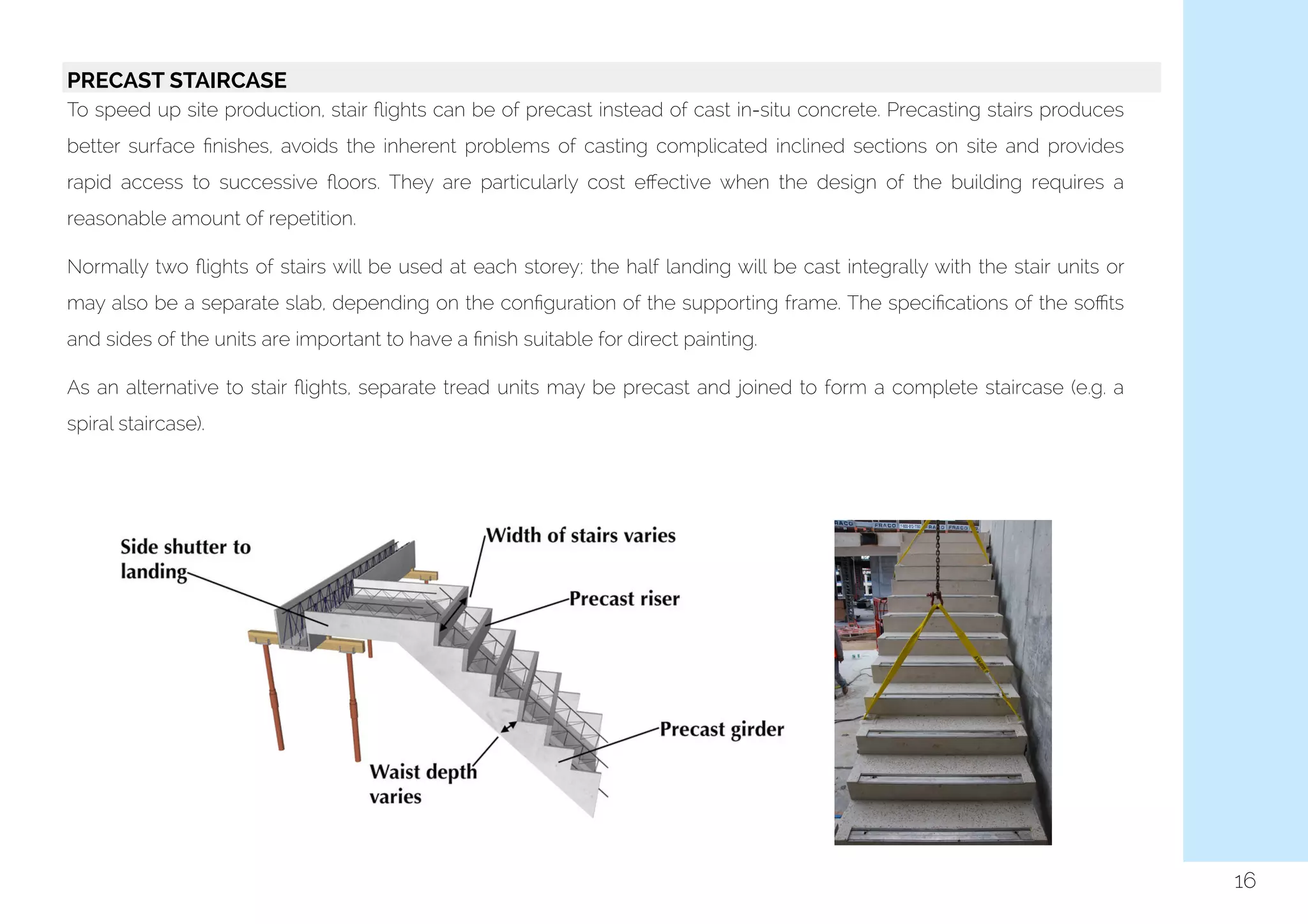  
16
PRECAST STAIRCASE
To speed up site production, stair ﬂights can be of precast instead of cast in-situ concrete. Precasting stairs produces
better surface ﬁnishes, avoids the inherent problems of casting complicated inclined sections on site and provides
rapid access to successive ﬂoors. They are particularly cost eﬀective when the design of the building requires a
reasonable amount of repetition.
Normally two ﬂights of stairs will be used at each storey; the half landing will be cast integrally with the stair units or
may also be a separate slab, depending on the conﬁguration of the supporting frame. The speciﬁcations of the soﬃts
and sides of the units are important to have a ﬁnish suitable for direct painting.
As an alternative to stair ﬂights, separate tread units may be precast and joined to form a complete staircase (e.g. a
spiral staircase).
 