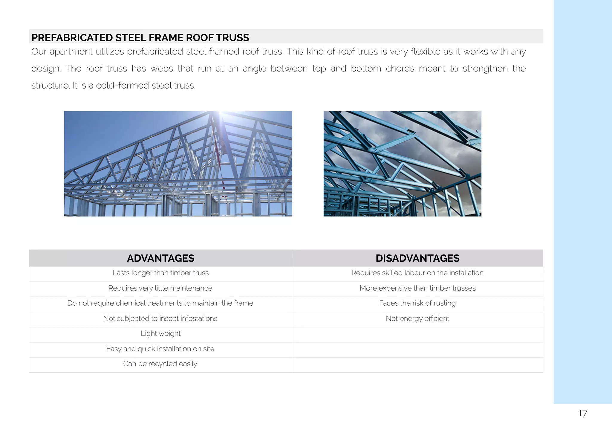  
17
PREFABRICATED STEEL FRAME ROOF TRUSS
Our apartment utilizes prefabricated steel framed roof truss. This kind of roof truss is very ﬂexible as it works with any
design. The roof truss has webs that run at an angle between top and bottom chords meant to strengthen the
structure. It is a cold-formed steel truss.
ADVANTAGES DISADVANTAGES
Lasts longer than timber truss Requires skilled labour on the installation
Requires very little maintenance More expensive than timber trusses
Do not require chemical treatments to maintain the frame Faces the risk of rusting
Not subjected to insect infestations Not energy eﬃcient
Light weight
Easy and quick installation on site
Can be recycled easily
 