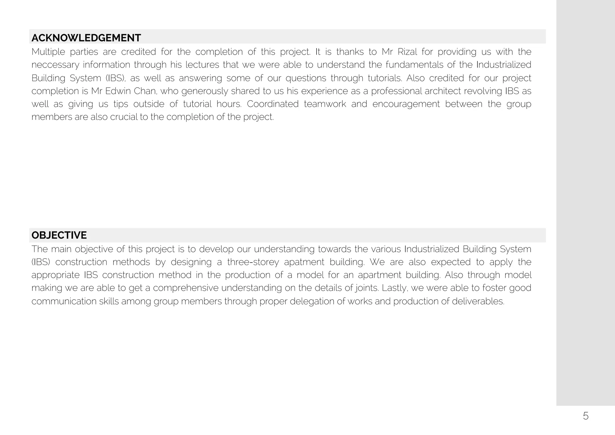   ACKNOWLEDGEMENT
Multiple parties are credited for the completion of this project. It is thanks to Mr Rizal for providing us with the
neccessary information through his lectures that we were able to understand the fundamentals of the Industrialized
Building System (IBS), as well as answering some of our questions through tutorials. Also credited for our project
completion is Mr Edwin Chan, who generously shared to us his experience as a professional architect revolving IBS as
well as giving us tips outside of tutorial hours. Coordinated teamwork and encouragement between the group
members are also crucial to the completion of the project.
OBJECTIVE
The main objective of this project is to develop our understanding towards the various Industrialized Building System
(IBS) construction methods by designing a three-storey apatment building. We are also expected to apply the
appropriate IBS construction method in the production of a model for an apartment building. Also through model
making we are able to get a comprehensive understanding on the details of joints. Lastly, we were able to foster good
communication skills among group members through proper delegation of works and production of deliverables.
5
 