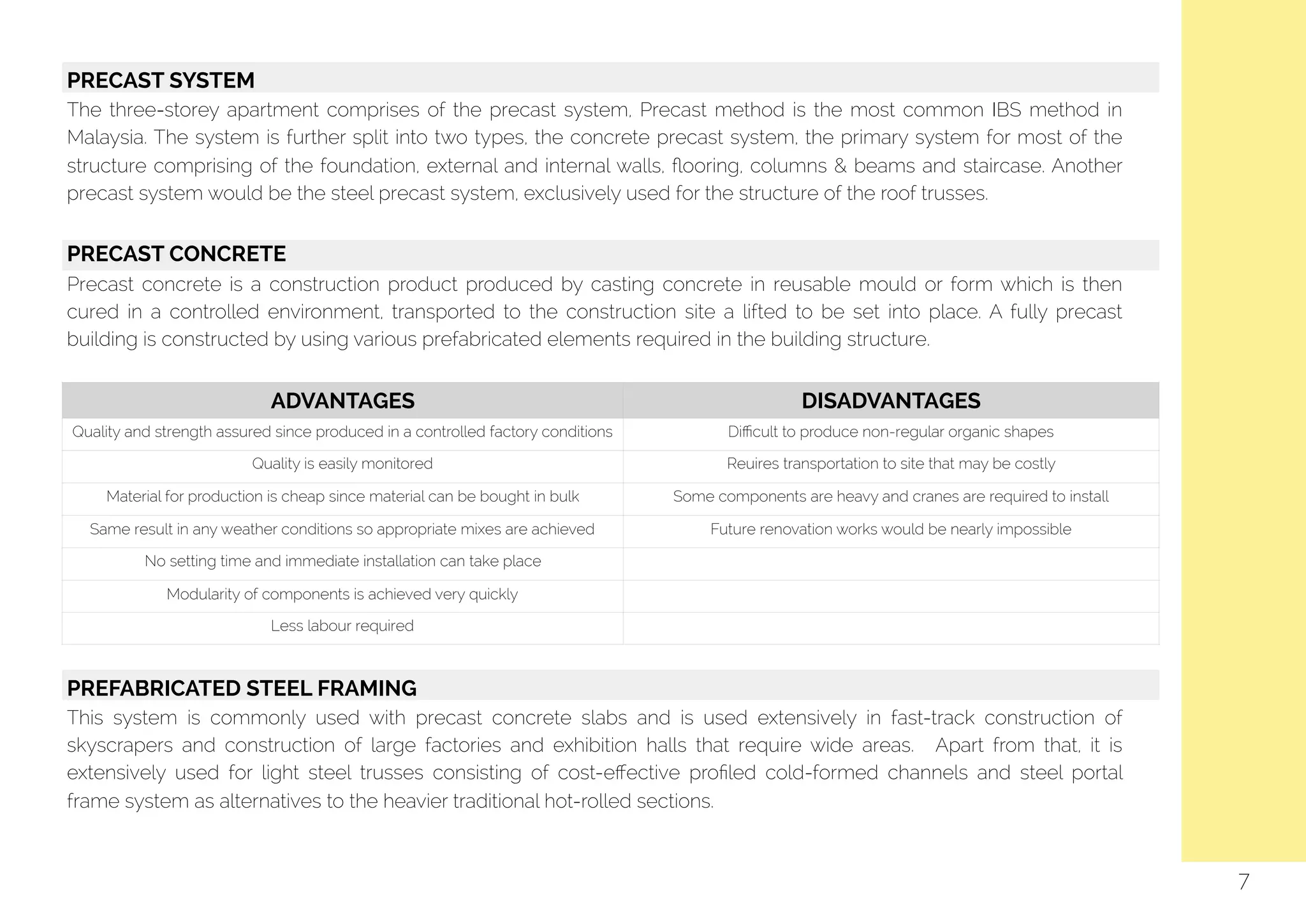   PRECAST SYSTEM
The three-storey apartment comprises of the precast system, Precast method is the most common IBS method in
Malaysia. The system is further split into two types, the concrete precast system, the primary system for most of the
structure comprising of the foundation, external and internal walls, ﬂooring, columns & beams and staircase. Another
precast system would be the steel precast system, exclusively used for the structure of the roof trusses.
PRECAST CONCRETE
Precast concrete is a construction product produced by casting concrete in reusable mould or form which is then
cured in a controlled environment, transported to the construction site a lifted to be set into place. A fully precast
building is constructed by using various prefabricated elements required in the building structure.
ADVANTAGES DISADVANTAGES
Quality and strength assured since produced in a controlled factory conditions Diﬃcult to produce non-regular organic shapes
Quality is easily monitored Reuires transportation to site that may be costly
Material for production is cheap since material can be bought in bulk Some components are heavy and cranes are required to install
Same result in any weather conditions so appropriate mixes are achieved Future renovation works would be nearly impossible
No setting time and immediate installation can take place
Modularity of components is achieved very quickly
Less labour required
7
PREFABRICATED STEEL FRAMING
This system is commonly used with precast concrete slabs and is used extensively in fast-track construction of
skyscrapers and construction of large factories and exhibition halls that require wide areas. Apart from that, it is
extensively used for light steel trusses consisting of cost-eﬀective proﬁled cold-formed channels and steel portal
frame system as alternatives to the heavier traditional hot-rolled sections.
 