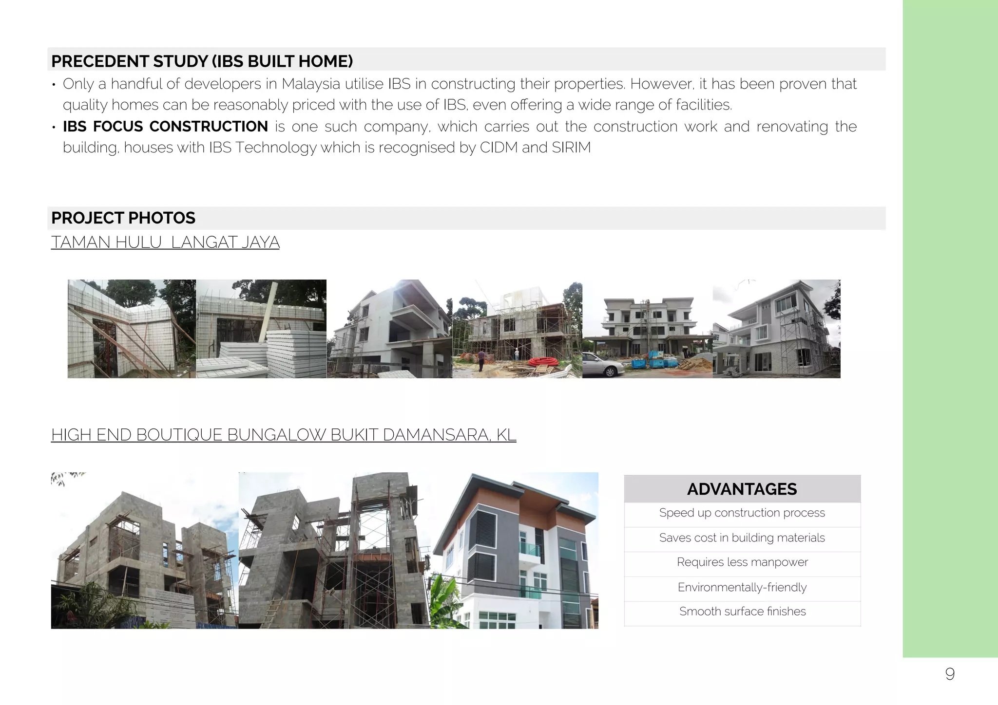  
9
PRECEDENT STUDY (IBS BUILT HOME)
• Only a handful of developers in Malaysia utilise IBS in constructing their properties. However, it has been proven that
quality homes can be reasonably priced with the use of IBS, even oﬀering a wide range of facilities.
• IBS FOCUS CONSTRUCTION is one such company, which carries out the construction work and renovating the
building, houses with IBS Technology which is recognised by CIDM and SIRIM
PROJECT PHOTOS
TAMAN HULU LANGAT JAYA
HIGH END BOUTIQUE BUNGALOW BUKIT DAMANSARA, KL
ADVANTAGES
Speed up construction process
Saves cost in building materials
Requires less manpower
Environmentally-friendly
Smooth surface ﬁnishes
 