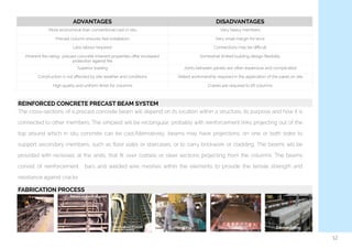  
12
ADVANTAGES DISADVANTAGES
More economical than conventional cast in-situ Very heavy members
Precast column ensures fast installation Very small margin for error
Less labour required Connections may be diﬃcult
Inherent ﬁre rating- precast concrete inherent properties oﬀer increased
protection against ﬁre
Somewhat limited building design ﬂexibility
Superior loading Joints between panels are often expensive and complicated
Construction is not aﬀected by site weather and conditions Skilled workmanship required in the application of the panel on site
High quality and uniform ﬁnish for columns Cranes are required to lift columns
REINFORCED CONCRETE PRECAST BEAM SYSTEM
The cross-sections of a precast concrete beam will depend on its location within a structure, its purpose and how it is
connected to other members. The simplest will be rectangular, probably with reinforcement links projecting out of the
top around which in situ concrete can be cast.Alternatively, beams may have projections, on one or both sides to
support secondary members, such as ﬂoor slabs or staircases, or to carry brickwork or cladding. The beams will be
provided with recesses at the ends, that ﬁt over corbels or steel sections projecting from the columns. The beams
consist of reinforcement   bars and welded wire meshes within the elements to provide the tensile strength and
resistance against cracks
FABRICATION PROCESS
DemouldingCuringConcreting
 
