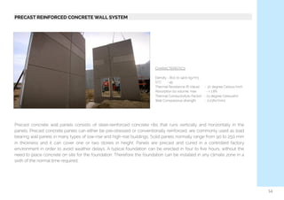   PRECAST REINFORCED CONCRETE WALL SYSTEM
Precast concrete wall panels consists of steel-reinforced concrete ribs that runs vertically and horizontally in the
panels. Precast concrete panels can either be pre-stressed or conventionally reinforced, are commonly used as load
bearing wall panels in many types of low-rise and high-rise buildings. Solid panels normally range from 90 to 250 mm
in thickness and it can cover one or two stories in height. Panels are precast and cured in a controlled factory
environment in order to avoid weather delays. A typical foundation can be erected in four to ﬁve hours, without the
need to place concrete on site for the foundation. Therefore the foundation can be installed in any climate zone in a
sixth of the normal time required.
CHARACTERISTICS
Density - 800 to 1400 kg/m3
STC      - 45
Thermal Resistance (R-Value)      - 30 degree Celsius/inch
Absorption by volume, max           - < 1.8%
Thermal Conductivity(k-Factor)   - 23 degree Celsius(hr)
Wall Compressive strength          - 0.23N/mm2
14
 