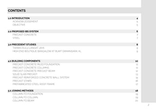  
CONTENTS
1.0 INTRODUCTION
ACKNOWLEDGEMENT
OBJECTIVE
2.0 PROPOSED IBS SYSTEM
PRECAST CONCRETE
STEEL
3.0 PRECEDENT STUDIES
TAMAN HULU LANGAT JAYA
HIGH END BOUTIQUE BANGALOW AT BUKIT DAMANSARA, KL
4.0 BUILDING COMPONENTS
PRECAST CONCRETE PILED FOUNDATION
PRECAST CONCRETE COLUMNS
PRECAST CONCRETE PRECAST BEAM
SOLID SLAB PRECAST
PRECAST REINFORCED CONCRETE WALL SYSTEM
PRECAST STAIRS
PREFABRICATED STEEL ROOF FRAME
5.0 JOINING METHODS
COLUMN TO FOUNDATION
COLUMN TO COLUMN
COLUMN TO BEAM
4
5
5
6
7
7
8
9
9
10
11
11
12
13
14
16
17
18
19
19
20
2
 