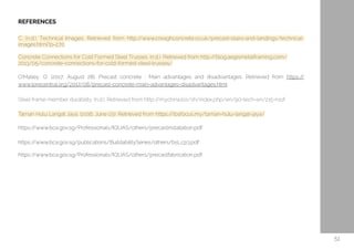 REFERENCES
C. (n.d.). Technical Images. Retrieved from http://www.creaghconcrete.co.uk/precast-stairs-and-landings/technical-
images.html?p=270
Concrete Connections for Cold Formed Steel Trusses. (n.d.). Retrieved from http://blog.aegismetalframing.com/
2013/05/concrete-connections-for-cold-formed-steel-trusses/
O'Malley, O. (2017, August 28). Precast concrete : Main advantages and disadvantages. Retrieved from https://
www.lorecentral.org/2017/08/precast-concrete-main-advantages-disadvantages.html
Steel frame member durability. (n.d.). Retrieved from http://mychina.biz/sh/index.php/en/90-tech-en/215-roof
Taman Hulu Langat Jaya. (2016, June 03). Retrieved from https://ibsfocus.my/taman-hulu-langat-jaya/
https://www.bca.gov.sg/Professionals/IQUAS/others/precastinstallation.pdf
https://www.bca.gov.sg/publications/BuildabilitySeries/others/bsl_cp3.pdf
https://www.bca.gov.sg/Professionals/IQUAS/others/precastfabrication.pdf
51
 