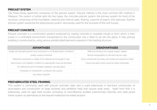   PRECAST SYSTEM
The three-storey apartment comprises of the precast system, Precast method is the most common IBS method in
Malaysia. The system is further split into two types, the concrete precast system, the primary system for most of the
structure comprising of the foundation, external and internal walls, ﬂooring, columns & beams and staircase. Another
precast system would be the steel precast system, exclusively used for the structure of the roof trusses.
PRECAST CONCRETE
Precast concrete is a construction product produced by casting concrete in reusable mould or form which is then
cured in a controlled environment, transported to the construction site a lifted to be set into place. A fully precast
building is constructed by using various prefabricated elements required in the building structure.
ADVANTAGES DISADVANTAGES
Quality and strength assured since produced in a controlled factory conditions Diﬃcult to produce non-regular organic shapes
Quality is easily monitored Reuires transportation to site that may be costly
Material for production is cheap since material can be bought in bulk Some components are heavy and cranes are required to install
Same result in any weather conditions so appropriate mixes are achieved Future renovation works would be nearly impossible
No setting time and immediate installation can take place
Modularity of components is achieved very quickly
Less labour required
7
PREFABRICATED STEEL FRAMING
This system is commonly used with precast concrete slabs and is used extensively in fast-track construction of
skyscrapers and construction of large factories and exhibition halls that require wide areas. Apart from that, it is
extensively used for light steel trusses consisting of cost-eﬀective proﬁled cold-formed channels and steel portal
frame system as alternatives to the heavier traditional hot-rolled sections.
 