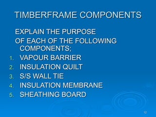 TIMBERFRAME COMPONENTS
TIMBERFRAME COMPONENTS
EXPLAIN THE PURPOSE
EXPLAIN THE PURPOSE
OF EACH OF THE FOLLOWING
OF EACH OF THE FOLLOWING
COMPONENTS;
COMPONENTS;
1.
1. VAPOUR BARRIER
VAPOUR BARRIER
2.
2. INSULATION QUILT
INSULATION QUILT
3.
3. S/S WALL TIE
S/S WALL TIE
4.
4. INSULATION MEMBRANE
INSULATION MEMBRANE
5.
5. SHEATHING BOARD
SHEATHING BOARD
12
12
 