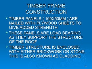 TIMBER FRAME
TIMBER FRAME
CONSTRUCTION
CONSTRUCTION
 TIMBER PANELS ( 100X50MM ) ARE
TIMBER PANELS ( 100X50MM ) ARE
NAILED WITH PLYWOOD SHEETS TO
NAILED WITH PLYWOOD SHEETS TO
GIVE ADDED STRENGTH
GIVE ADDED STRENGTH
 THESE PANELS ARE LOAD BEARING
THESE PANELS ARE LOAD BEARING
AS THEY SUPPORT THE STRUCTURE
AS THEY SUPPORT THE STRUCTURE
OF THE ROOF
OF THE ROOF
 TIMBER STRUCTURE IS ENCLOSED
TIMBER STRUCTURE IS ENCLOSED
WITH EITHER BRICKWORK OR STONE.
WITH EITHER BRICKWORK OR STONE.
THIS IS ALSO KNOWN AS CLADDING
THIS IS ALSO KNOWN AS CLADDING
14
14
 