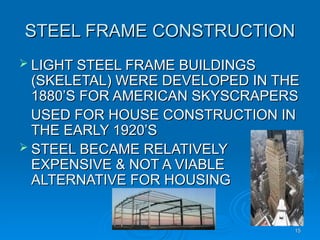 STEEL FRAME CONSTRUCTION
STEEL FRAME CONSTRUCTION
 LIGHT STEEL FRAME BUILDINGS
LIGHT STEEL FRAME BUILDINGS
(SKELETAL) WERE DEVELOPED IN THE
(SKELETAL) WERE DEVELOPED IN THE
1880’S FOR AMERICAN SKYSCRAPERS
1880’S FOR AMERICAN SKYSCRAPERS
USED FOR HOUSE CONSTRUCTION IN
USED FOR HOUSE CONSTRUCTION IN
THE EARLY 1920’S
THE EARLY 1920’S
 STEEL BECAME RELATIVELY
STEEL BECAME RELATIVELY
EXPENSIVE & NOT A VIABLE
EXPENSIVE & NOT A VIABLE
ALTERNATIVE FOR HOUSING
ALTERNATIVE FOR HOUSING
15
15
 