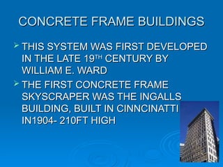 CONCRETE FRAME BUILDINGS
CONCRETE FRAME BUILDINGS
 THIS SYSTEM WAS FIRST DEVELOPED
THIS SYSTEM WAS FIRST DEVELOPED
IN THE LATE 19
IN THE LATE 19TH
TH
CENTURY BY
CENTURY BY
WILLIAM E. WARD
WILLIAM E. WARD
 THE FIRST CONCRETE FRAME
THE FIRST CONCRETE FRAME
SKYSCRAPER WAS THE INGALLS
SKYSCRAPER WAS THE INGALLS
BUILDING, BUILT IN CINNCINATTI
BUILDING, BUILT IN CINNCINATTI
IN1904- 210FT HIGH
IN1904- 210FT HIGH
18
18
 