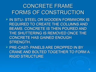 CONCRETE FRAME
CONCRETE FRAME
FORMS OF CONSTRUCTION
FORMS OF CONSTRUCTION
 IN SITU- STEEL OR WOODEN FORMWORK IS
IN SITU- STEEL OR WOODEN FORMWORK IS
REQUIRED TO CREATE THE COLUMNS AND
REQUIRED TO CREATE THE COLUMNS AND
BEAMS. CONCRETE IS THEN POURED AND
BEAMS. CONCRETE IS THEN POURED AND
THE SHUTTERING IS REMOVED ONCE THE
THE SHUTTERING IS REMOVED ONCE THE
CONCRETE HAS GAINED ENOUGH
CONCRETE HAS GAINED ENOUGH
STRENGTH.
STRENGTH.
 PRE-CAST- PANELS ARE DROPPED IN BY
PRE-CAST- PANELS ARE DROPPED IN BY
CRANE AND BOLTED TOGETHER TO FORM A
CRANE AND BOLTED TOGETHER TO FORM A
RIGID STRUCTURE
RIGID STRUCTURE
19
19
 