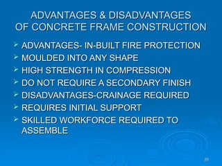 ADVANTAGES & DISADVANTAGES
ADVANTAGES & DISADVANTAGES
OF CONCRETE FRAME CONSTRUCTION
OF CONCRETE FRAME CONSTRUCTION
 ADVANTAGES- IN-BUILT FIRE PROTECTION
ADVANTAGES- IN-BUILT FIRE PROTECTION
 MOULDED INTO ANY SHAPE
MOULDED INTO ANY SHAPE
 HIGH STRENGTH IN COMPRESSION
HIGH STRENGTH IN COMPRESSION
 DO NOT REQUIRE A SECONDARY FINISH
DO NOT REQUIRE A SECONDARY FINISH
 DISADVANTAGES-CRAINAGE REQUIRED
DISADVANTAGES-CRAINAGE REQUIRED
 REQUIRES INITIAL SUPPORT
REQUIRES INITIAL SUPPORT
 SKILLED WORKFORCE REQUIRED TO
SKILLED WORKFORCE REQUIRED TO
ASSEMBLE
ASSEMBLE
20
20
 