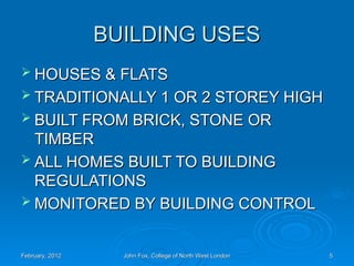 BUILDING USES
BUILDING USES
 HOUSES & FLATS
HOUSES & FLATS
 TRADITIONALLY 1 OR 2 STOREY HIGH
TRADITIONALLY 1 OR 2 STOREY HIGH
 BUILT FROM BRICK, STONE OR
BUILT FROM BRICK, STONE OR
TIMBER
TIMBER
 ALL HOMES BUILT TO BUILDING
ALL HOMES BUILT TO BUILDING
REGULATIONS
REGULATIONS
 MONITORED BY BUILDING CONTROL
MONITORED BY BUILDING CONTROL
February, 2012
February, 2012 John Fox, College of North West London
John Fox, College of North West London 5
5
 