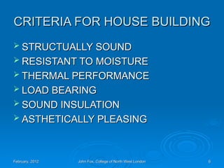 CRITERIA FOR HOUSE BUILDING
CRITERIA FOR HOUSE BUILDING
 STRUCTUALLY SOUND
STRUCTUALLY SOUND
 RESISTANT TO MOISTURE
RESISTANT TO MOISTURE
 THERMAL PERFORMANCE
THERMAL PERFORMANCE
 LOAD BEARING
LOAD BEARING
 SOUND INSULATION
SOUND INSULATION
 ASTHETICALLY PLEASING
ASTHETICALLY PLEASING
February, 2012
February, 2012 John Fox, College of North West London
John Fox, College of North West London 6
6
 