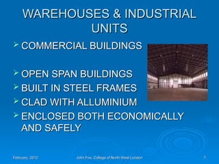 WAREHOUSES & INDUSTRIAL
WAREHOUSES & INDUSTRIAL
UNITS
UNITS
 COMMERCIAL BUILDINGS
COMMERCIAL BUILDINGS
 OPEN SPAN BUILDINGS
OPEN SPAN BUILDINGS
 BUILT IN STEEL FRAMES
BUILT IN STEEL FRAMES
 CLAD WITH ALLUMINIUM
CLAD WITH ALLUMINIUM
 ENCLOSED BOTH ECONOMICALLY
ENCLOSED BOTH ECONOMICALLY
AND SAFELY
AND SAFELY
February, 2012
February, 2012 John Fox, College of North West London
John Fox, College of North West London 7
7
 