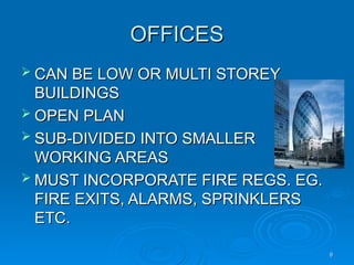 OFFICES
OFFICES
 CAN BE LOW OR MULTI STOREY
CAN BE LOW OR MULTI STOREY
BUILDINGS
BUILDINGS
 OPEN PLAN
OPEN PLAN
 SUB-DIVIDED INTO SMALLER
SUB-DIVIDED INTO SMALLER
WORKING AREAS
WORKING AREAS
 MUST INCORPORATE FIRE REGS. EG.
MUST INCORPORATE FIRE REGS. EG.
FIRE EXITS, ALARMS, SPRINKLERS
FIRE EXITS, ALARMS, SPRINKLERS
ETC.
ETC.
9
9
 