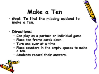 Make a Ten Goal: To find the missing addend to make a ten. Directions: Can play as a partner or individual game. Place ten frame cards down. Turn one over at a time. Place counters in the empty spaces to make a ten. Students record their answers. 