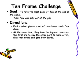 Ten Frame Challenge Goal:   To have the most pairs of   ten at the end of the game. Take face and 10’s out of the pile Directions: Each student places a set of ten-frame cards face down. At the same time, they turn the top card over and the first one to say the other part to make a ten, wins that round and gets both cards. 
