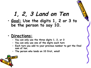 1, 2, 3 Land on Ten Goal:  Use the digits 1, 2 or 3 to be the person to say 10. Directions: You can only use the three digits 1, 2, or 3 You can only use one of the digits each turn Each turn you add to your previous number to get the final sum of ten. The person who lands on 10 first, wins!! 