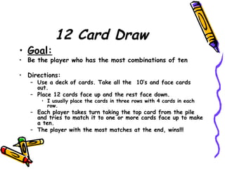 12 Card Draw Goal:   Be the player who has the most combinations of ten Directions: Use a deck of cards. Take all the  10’s and face cards out. Place 12 cards face up and the rest face down. I usually place the cards in three rows with 4 cards in each row. Each player takes turn taking the top card from the pile and tries to match it to one or more cards face up to make a ten. The player with the most matches at the end, wins!!! 