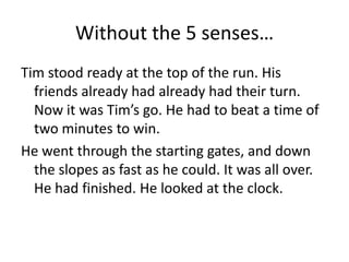 Without the 5 senses…Tim stood ready at the top of the run. His friends already had already had their turn. Now it was Tim’s go. He had to beat a time of two minutes to win.He went through the starting gates, and down the slopes as fast as he could. It was all over. He had finished. He looked at the clock.