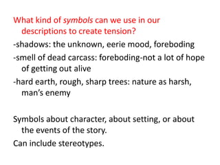 What kind of symbols can we use in our descriptions to create tension?-shadows: the unknown, eerie mood, foreboding-smell of dead carcass: foreboding-not a lot of hope of getting out alive-hard earth, rough, sharp trees: nature as harsh, man’s enemySymbols about character, about setting, or about the events of the story.Can include stereotypes.