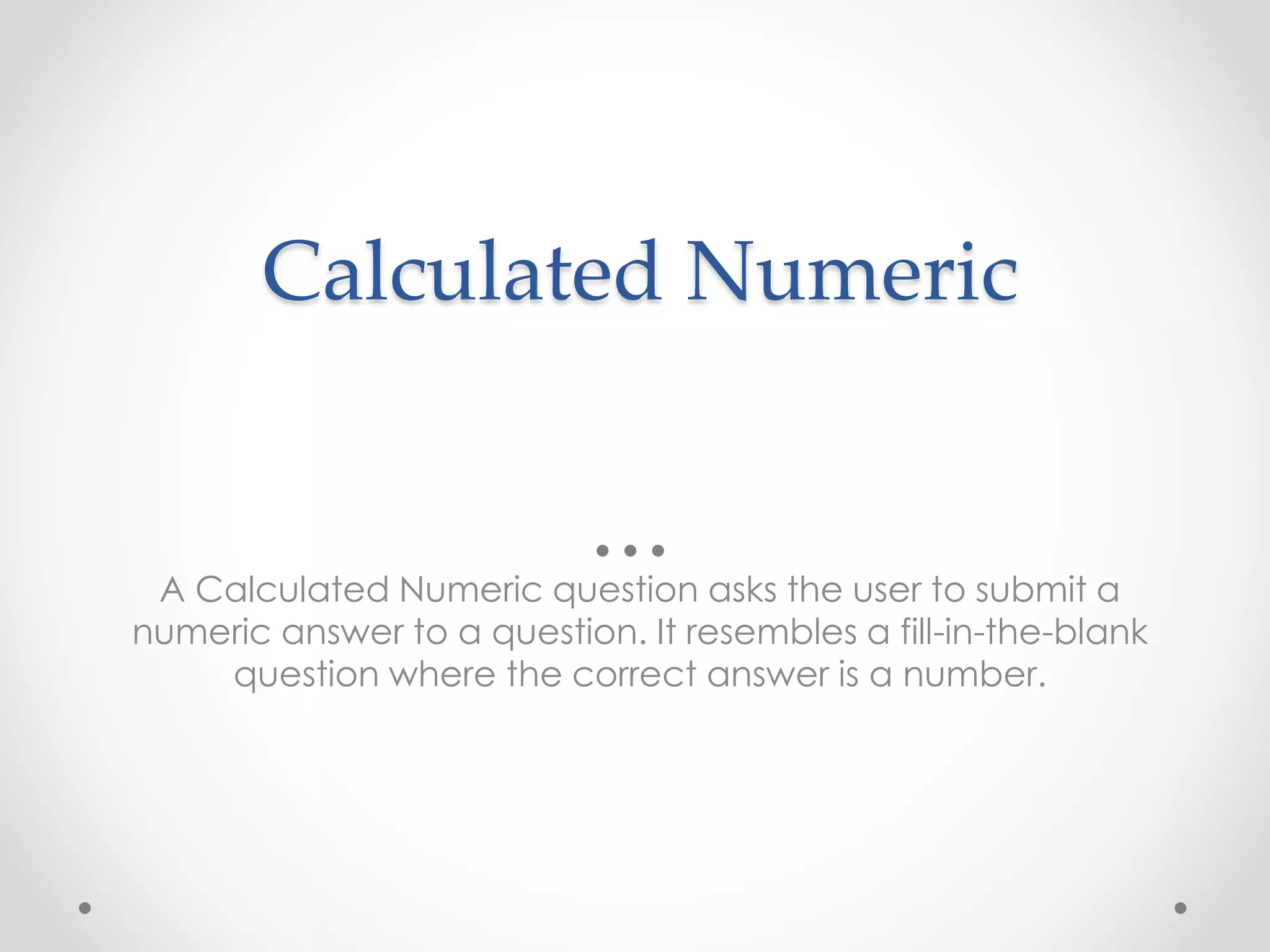 Calculated Numeric
A Calculated Numeric question asks the user to submit a
numeric answer to a question. It resembles a fill-in-the-blank
question where the correct answer is a number.
 